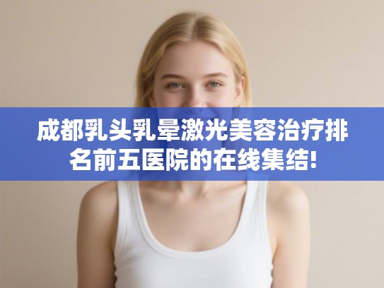 成都乳头乳晕激光美容治疗排名前五医院的在线集结! 成都乳头乳晕激光美容治疗排名前五医院的在线集结!