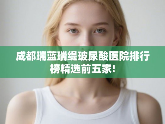 成都瑞蓝瑞缇玻尿酸医院排行榜精选前五家! 成都瑞蓝瑞缇玻尿酸医院排行榜精选前五家!