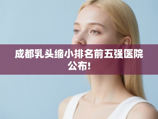 成都乳头缩小排名前五强医院公布! 成都乳头缩小排名前五强医院公布!