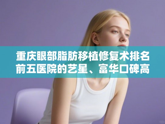 重庆眼部脂肪移植修复术排名前五医院的艺星、富华口碑高分! 重庆眼部脂肪移植修复术排名前五医院的艺星、富华口碑高分!