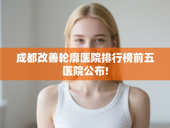 成都改善轮廓医院排行榜前五医院公布!