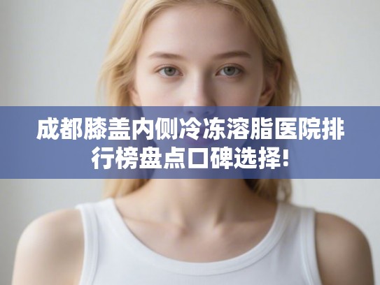 成都膝盖内侧冷冻溶脂医院排行榜盘点口碑选择! 成都膝盖内侧冷冻溶脂医院排行榜盘点口碑选择!