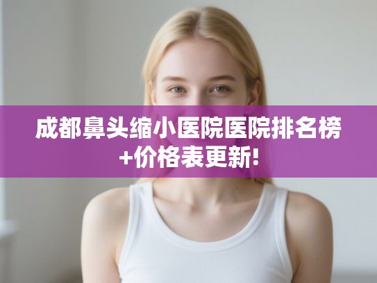 成都鼻头缩小医院医院排名榜+价格表更新!