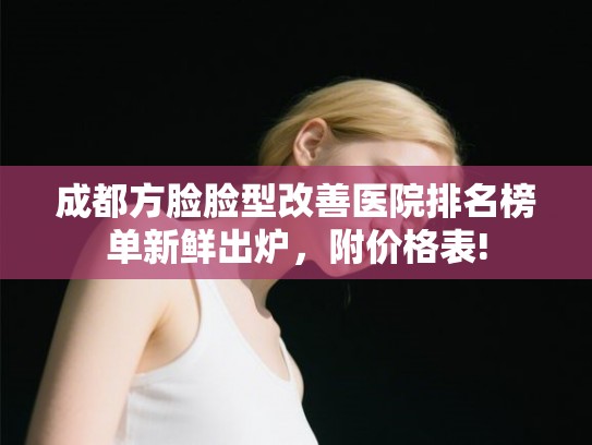 成都方脸脸型改善医院排名榜单新鲜出炉，附价格表!