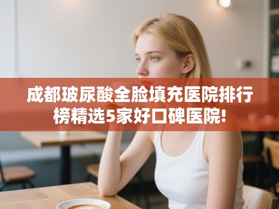 成都玻尿酸全脸填充医院排行榜精选5家好口碑医院!
