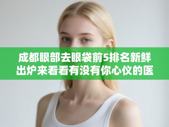 成都眼部去眼袋前5排名新鲜出炉来看看有没有你心仪的医院! 成都眼部去眼袋前5排名新鲜出炉来看看有没有你心仪的医院!