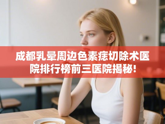 成都乳晕周边色素痣切除术医院排行榜前三医院揭秘! 成都乳晕周边色素痣切除术医院排行榜前三医院揭秘!