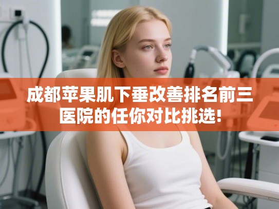 成都苹果肌下垂改善排名前三医院的任你对比挑选! 成都苹果肌下垂改善排名前三医院的任你对比挑选!