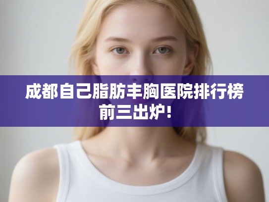 成都自己脂肪丰胸医院排行榜前三出炉!
