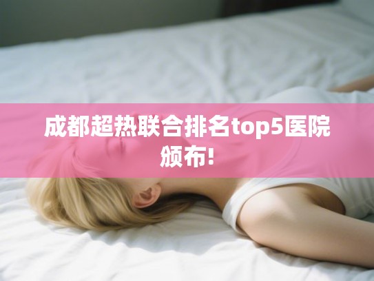 成都超热联合排名top5医院颁布! 成都超热联合排名top5医院颁布!