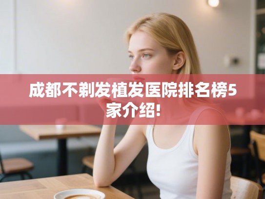 成都不剃发植发医院排名榜5家介绍! 成都不剃发植发医院排名榜5家介绍!