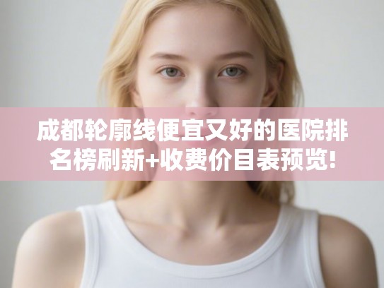 成都轮廓线便宜又好的医院排名榜刷新+收费价目表预览! 成都轮廓线便宜又好的医院排名榜刷新+收费价目表预览!