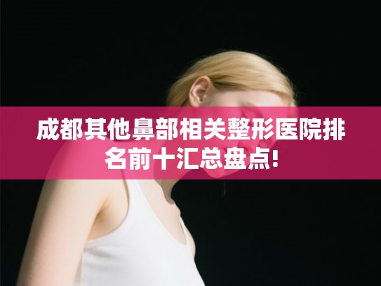 成都其他鼻部相关整形医院排名前十汇总盘点! 成都其他鼻部相关整形医院排名前十汇总盘点!
