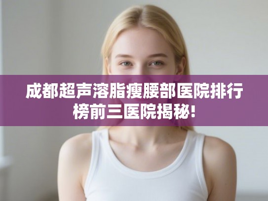 成都超声溶脂瘦腰部医院排行榜前三医院揭秘! 成都超声溶脂瘦腰部医院排行榜前三医院揭秘!
