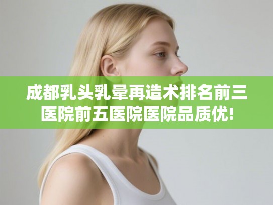 成都乳头乳晕再造术排名前三医院前五医院医院品质优!