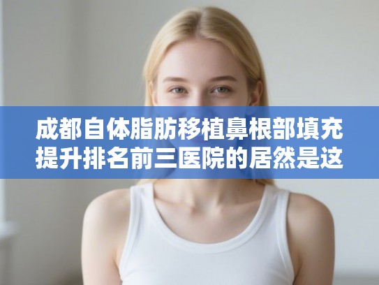 成都自体脂肪移植鼻根部填充提升排名前三医院的居然是这几家!