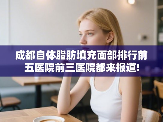 成都自体脂肪填充面部排行前五医院前三医院都来报道!