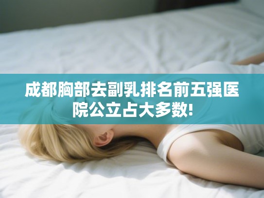 成都胸部去副乳排名前五强医院公立占大多数! 成都胸部去副乳排名前五强医院公立占大多数!