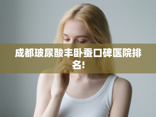 成都玻尿酸丰卧蚕口碑医院排名! 成都玻尿酸丰卧蚕口碑医院排名!