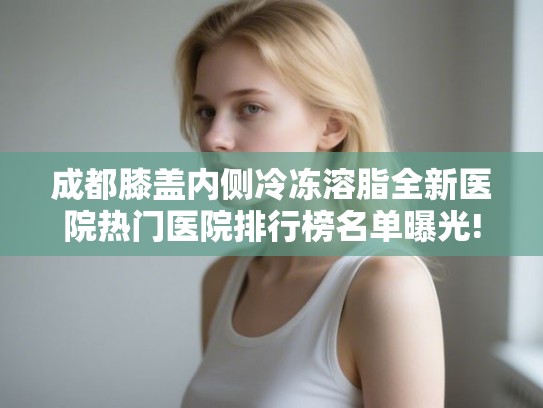 成都膝盖内侧冷冻溶脂全新医院热门医院排行榜名单曝光!