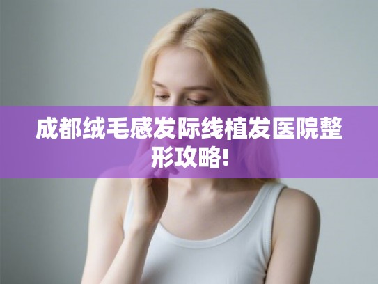 成都绒毛感发际线植发医院整形攻略! 成都绒毛感发际线植发医院整形攻略!