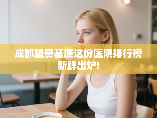 成都垫鼻基底这份医院排行榜新鲜出炉! 成都垫鼻基底这份医院排行榜新鲜出炉!