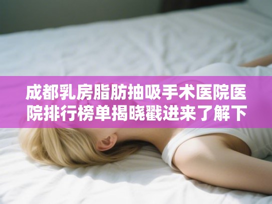 成都乳房脂肪抽吸手术医院医院排行榜单揭晓戳进来了解下吧! 成都乳房脂肪抽吸手术医院医院排行榜单揭晓戳进来了解下吧!