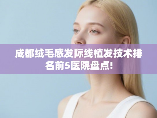 成都绒毛感发际线植发技术排名前5医院盘点! 成都绒毛感发际线植发技术排名前5医院盘点!