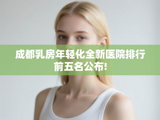 成都乳房年轻化全新医院排行前五名公布! 成都乳房年轻化全新医院排行前五名公布!