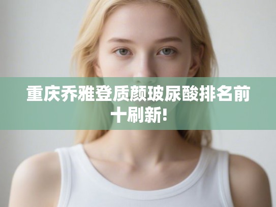 重庆乔雅登质颜玻尿酸排名前十刷新!