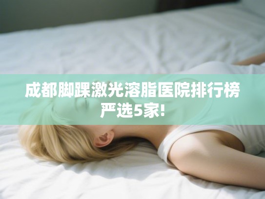 成都脚踝激光溶脂医院排行榜严选5家! 成都脚踝激光溶脂医院排行榜严选5家!
