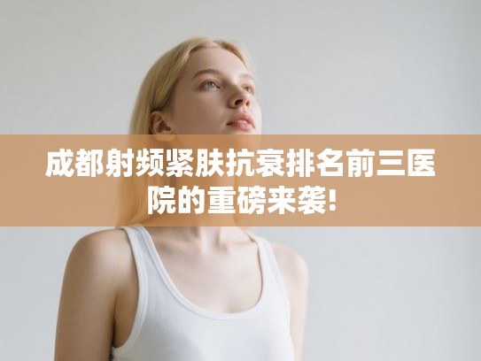 成都射频紧肤抗衰排名前三医院的重磅来袭! 成都射频紧肤抗衰排名前三医院的重磅来袭!