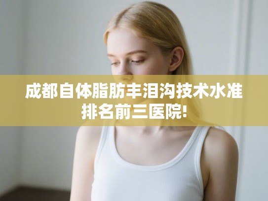 成都自体脂肪丰泪沟技术水准排名前三医院!