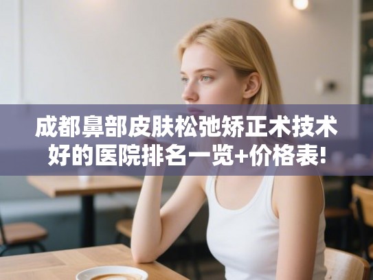 成都鼻部皮肤松弛矫正术技术好的医院排名一览+价格表! 成都鼻部皮肤松弛矫正术技术好的医院排名一览+价格表!