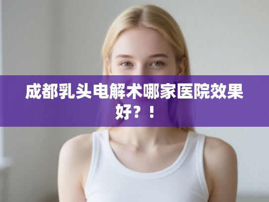 成都乳头电解术哪家医院效果好?! 成都乳头电解术哪家医院效果好?!