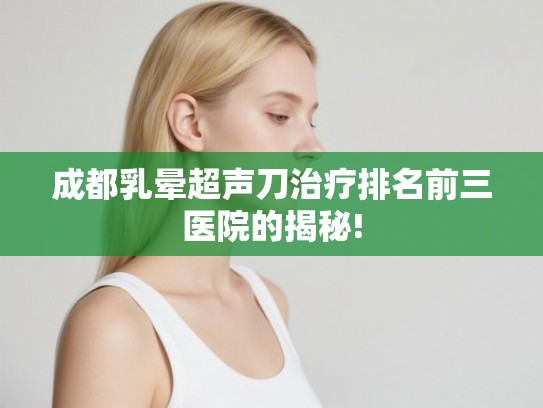 成都乳晕超声刀治疗排名前三医院的揭秘! 成都乳晕超声刀治疗排名前三医院的揭秘!