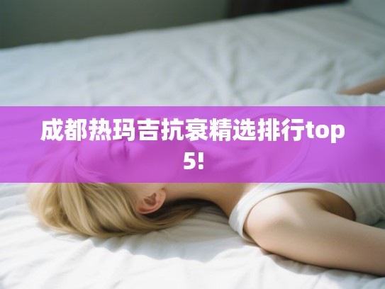 成都热玛吉抗衰精选排行top5! 成都热玛吉抗衰精选排行top5!