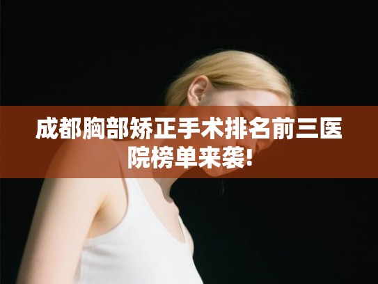 成都胸部矫正手术排名前三医院榜单来袭!