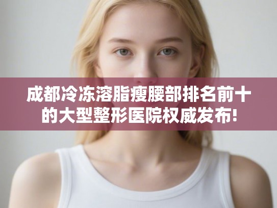 成都冷冻溶脂瘦腰部排名前十的大型整形医院权威发布! 成都冷冻溶脂瘦腰部排名前十的大型整形医院权威发布!
