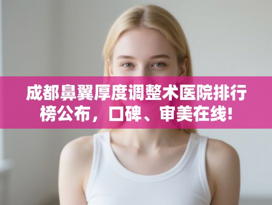 成都鼻翼厚度调整术医院排行榜公布，口碑、审美在线!