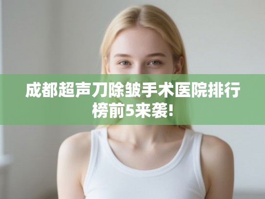 成都超声刀除皱手术医院排行榜前5来袭! 成都超声刀除皱手术医院排行榜前5来袭!