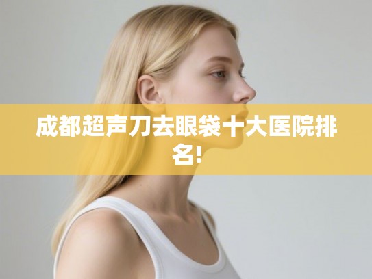 成都超声刀去眼袋十大医院排名! 成都超声刀去眼袋十大医院排名!
