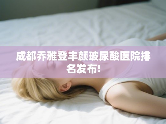 成都乔雅登丰颜玻尿酸医院排名发布!