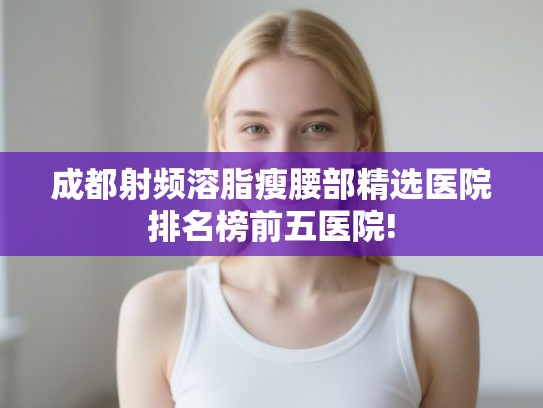 成都射频溶脂瘦腰部精选医院排名榜前五医院! 成都射频溶脂瘦腰部精选医院排名榜前五医院!
