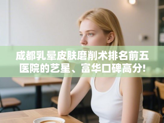 成都乳晕皮肤磨削术排名前五医院的艺星、富华口碑高分! 成都乳晕皮肤磨削术排名前五医院的艺星、富华口碑高分!