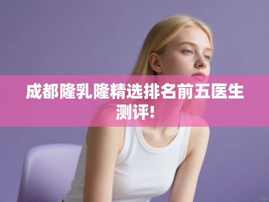 成都隆乳隆精选排名前五医生测评! 成都隆乳隆精选排名前五医生测评!