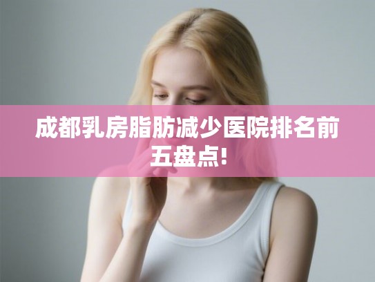 成都乳房脂肪减少医院排名前五盘点! 成都乳房脂肪减少医院排名前五盘点!