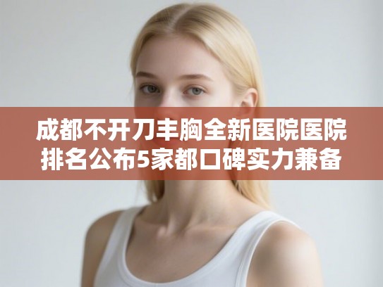 成都不开刀丰胸全新医院医院排名公布5家都口碑实力兼备!