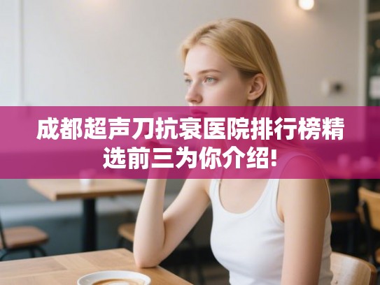 成都超声刀抗衰医院排行榜精选前三为你介绍!