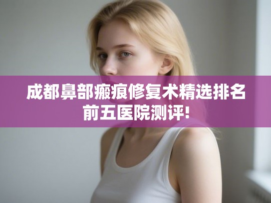 成都鼻部瘢痕修复术精选排名前五医院测评! 成都鼻部瘢痕修复术精选排名前五医院测评!